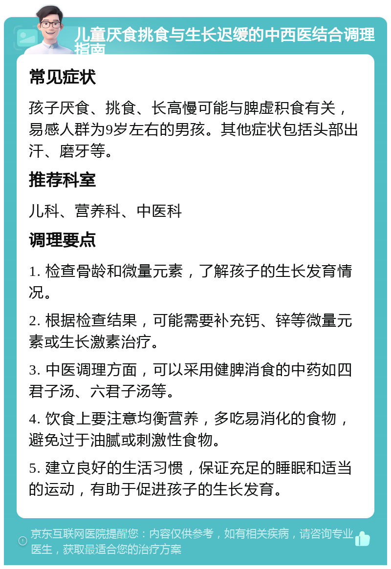 儿童厌食挑食与生长迟缓的中西医结合调理指南 常见症状 孩子厌食、挑食、长高慢可能与脾虚积食有关，易感人群为9岁左右的男孩。其他症状包括头部出汗、磨牙等。 推荐科室 儿科、营养科、中医科 调理要点 1. 检查骨龄和微量元素，了解孩子的生长发育情况。 2. 根据检查结果，可能需要补充钙、锌等微量元素或生长激素治疗。 3. 中医调理方面，可以采用健脾消食的中药如四君子汤、六君子汤等。 4. 饮食上要注意均衡营养，多吃易消化的食物，避免过于油腻或刺激性食物。 5. 建立良好的生活习惯，保证充足的睡眠和适当的运动，有助于促进孩子的生长发育。