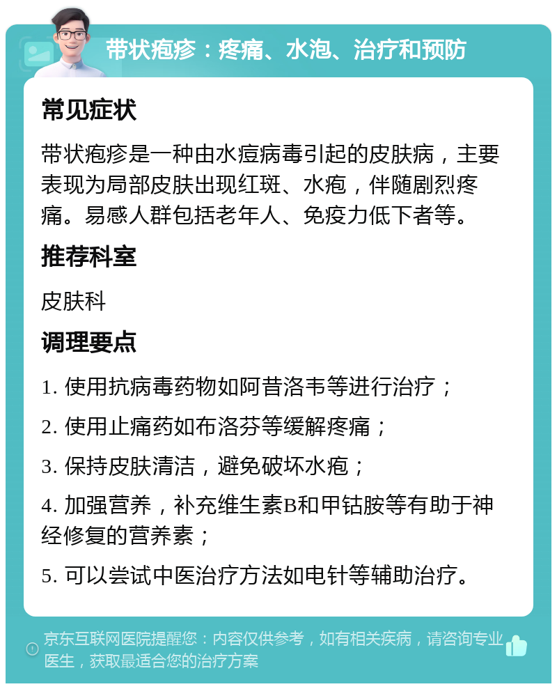 带状疱疹：疼痛、水泡、治疗和预防 常见症状 带状疱疹是一种由水痘病毒引起的皮肤病，主要表现为局部皮肤出现红斑、水疱，伴随剧烈疼痛。易感人群包括老年人、免疫力低下者等。 推荐科室 皮肤科 调理要点 1. 使用抗病毒药物如阿昔洛韦等进行治疗； 2. 使用止痛药如布洛芬等缓解疼痛； 3. 保持皮肤清洁，避免破坏水疱； 4. 加强营养，补充维生素B和甲钴胺等有助于神经修复的营养素； 5. 可以尝试中医治疗方法如电针等辅助治疗。