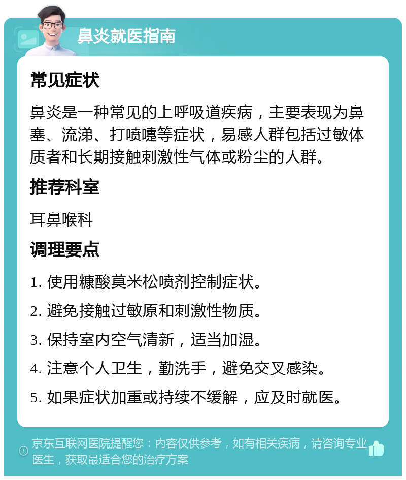 鼻炎就医指南 常见症状 鼻炎是一种常见的上呼吸道疾病，主要表现为鼻塞、流涕、打喷嚏等症状，易感人群包括过敏体质者和长期接触刺激性气体或粉尘的人群。 推荐科室 耳鼻喉科 调理要点 1. 使用糠酸莫米松喷剂控制症状。 2. 避免接触过敏原和刺激性物质。 3. 保持室内空气清新，适当加湿。 4. 注意个人卫生，勤洗手，避免交叉感染。 5. 如果症状加重或持续不缓解，应及时就医。