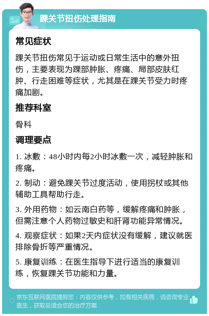 踝关节扭伤处理指南 常见症状 踝关节扭伤常见于运动或日常生活中的意外扭伤，主要表现为踝部肿胀、疼痛、局部皮肤红肿、行走困难等症状，尤其是在踝关节受力时疼痛加剧。 推荐科室 骨科 调理要点 1. 冰敷：48小时内每2小时冰敷一次，减轻肿胀和疼痛。 2. 制动：避免踝关节过度活动，使用拐杖或其他辅助工具帮助行走。 3. 外用药物：如云南白药等，缓解疼痛和肿胀，但需注意个人药物过敏史和肝肾功能异常情况。 4. 观察症状：如果2天内症状没有缓解，建议就医排除骨折等严重情况。 5. 康复训练：在医生指导下进行适当的康复训练，恢复踝关节功能和力量。