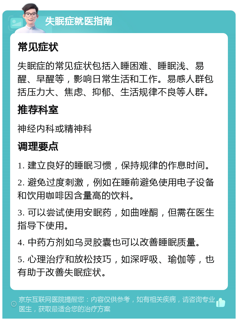 失眠症就医指南 常见症状 失眠症的常见症状包括入睡困难、睡眠浅、易醒、早醒等，影响日常生活和工作。易感人群包括压力大、焦虑、抑郁、生活规律不良等人群。 推荐科室 神经内科或精神科 调理要点 1. 建立良好的睡眠习惯，保持规律的作息时间。 2. 避免过度刺激，例如在睡前避免使用电子设备和饮用咖啡因含量高的饮料。 3. 可以尝试使用安眠药，如曲唑酮，但需在医生指导下使用。 4. 中药方剂如乌灵胶囊也可以改善睡眠质量。 5. 心理治疗和放松技巧，如深呼吸、瑜伽等，也有助于改善失眠症状。