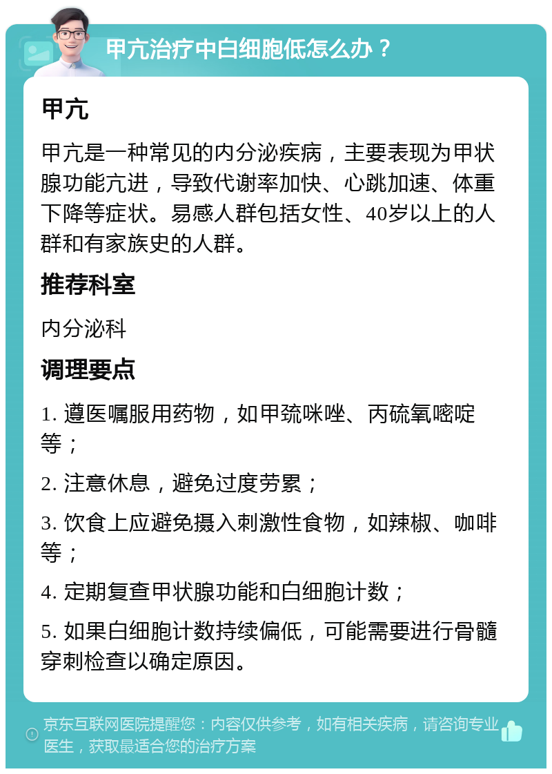 甲亢治疗中白细胞低怎么办？ 甲亢 甲亢是一种常见的内分泌疾病，主要表现为甲状腺功能亢进，导致代谢率加快、心跳加速、体重下降等症状。易感人群包括女性、40岁以上的人群和有家族史的人群。 推荐科室 内分泌科 调理要点 1. 遵医嘱服用药物，如甲巯咪唑、丙硫氧嘧啶等； 2. 注意休息，避免过度劳累； 3. 饮食上应避免摄入刺激性食物，如辣椒、咖啡等； 4. 定期复查甲状腺功能和白细胞计数； 5. 如果白细胞计数持续偏低，可能需要进行骨髓穿刺检查以确定原因。