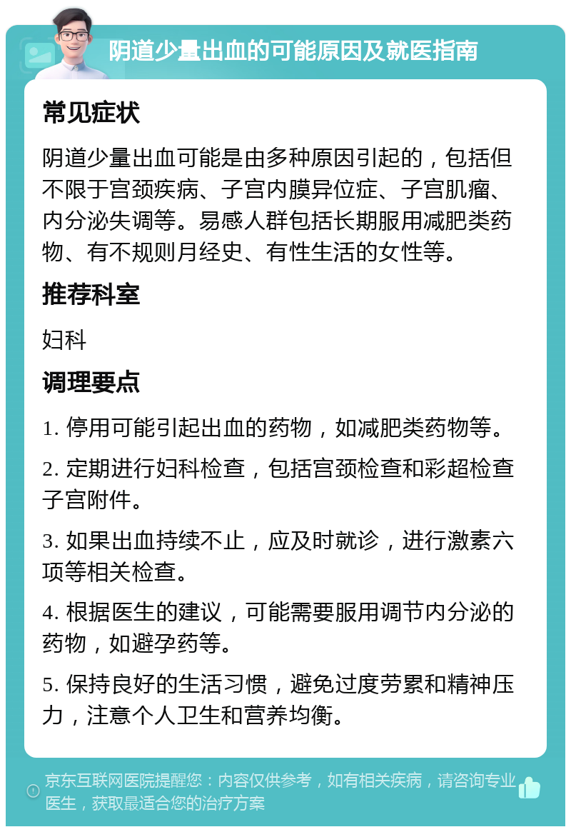 阴道少量出血的可能原因及就医指南 常见症状 阴道少量出血可能是由多种原因引起的，包括但不限于宫颈疾病、子宫内膜异位症、子宫肌瘤、内分泌失调等。易感人群包括长期服用减肥类药物、有不规则月经史、有性生活的女性等。 推荐科室 妇科 调理要点 1. 停用可能引起出血的药物，如减肥类药物等。 2. 定期进行妇科检查，包括宫颈检查和彩超检查子宫附件。 3. 如果出血持续不止，应及时就诊，进行激素六项等相关检查。 4. 根据医生的建议，可能需要服用调节内分泌的药物，如避孕药等。 5. 保持良好的生活习惯，避免过度劳累和精神压力，注意个人卫生和营养均衡。