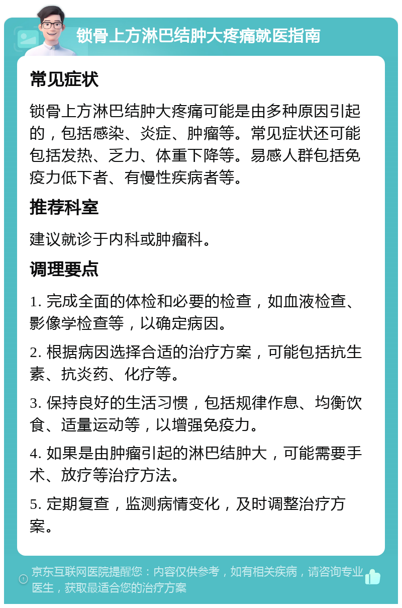 锁骨上方淋巴结肿大疼痛就医指南 常见症状 锁骨上方淋巴结肿大疼痛可能是由多种原因引起的，包括感染、炎症、肿瘤等。常见症状还可能包括发热、乏力、体重下降等。易感人群包括免疫力低下者、有慢性疾病者等。 推荐科室 建议就诊于内科或肿瘤科。 调理要点 1. 完成全面的体检和必要的检查，如血液检查、影像学检查等，以确定病因。 2. 根据病因选择合适的治疗方案，可能包括抗生素、抗炎药、化疗等。 3. 保持良好的生活习惯，包括规律作息、均衡饮食、适量运动等，以增强免疫力。 4. 如果是由肿瘤引起的淋巴结肿大，可能需要手术、放疗等治疗方法。 5. 定期复查，监测病情变化，及时调整治疗方案。