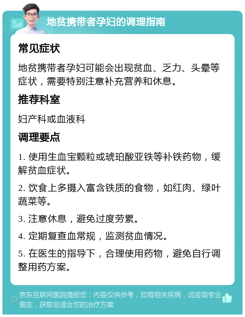 地贫携带者孕妇的调理指南 常见症状 地贫携带者孕妇可能会出现贫血、乏力、头晕等症状，需要特别注意补充营养和休息。 推荐科室 妇产科或血液科 调理要点 1. 使用生血宝颗粒或琥珀酸亚铁等补铁药物，缓解贫血症状。 2. 饮食上多摄入富含铁质的食物，如红肉、绿叶蔬菜等。 3. 注意休息，避免过度劳累。 4. 定期复查血常规，监测贫血情况。 5. 在医生的指导下，合理使用药物，避免自行调整用药方案。