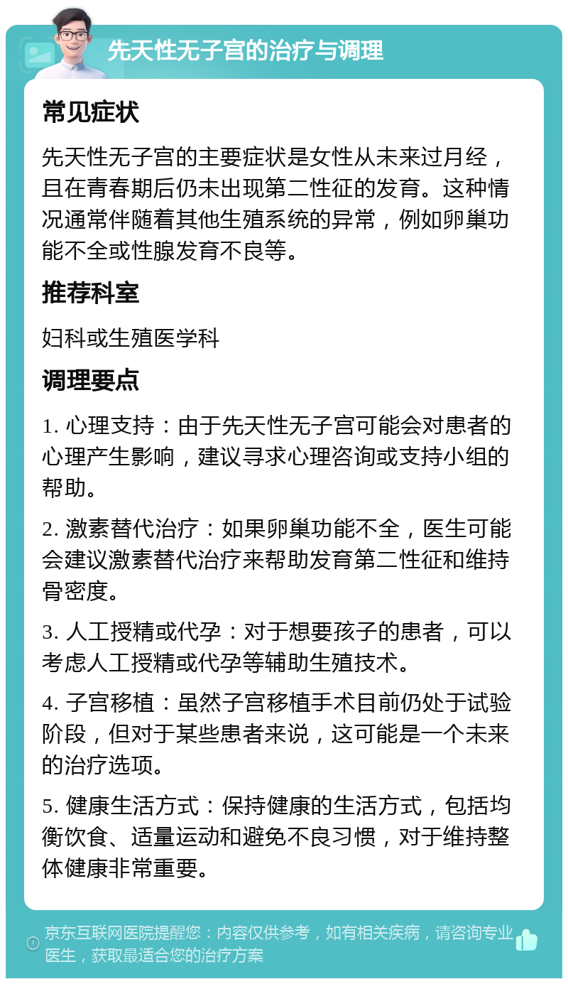 先天性无子宫的治疗与调理 常见症状 先天性无子宫的主要症状是女性从未来过月经，且在青春期后仍未出现第二性征的发育。这种情况通常伴随着其他生殖系统的异常，例如卵巢功能不全或性腺发育不良等。 推荐科室 妇科或生殖医学科 调理要点 1. 心理支持：由于先天性无子宫可能会对患者的心理产生影响，建议寻求心理咨询或支持小组的帮助。 2. 激素替代治疗：如果卵巢功能不全，医生可能会建议激素替代治疗来帮助发育第二性征和维持骨密度。 3. 人工授精或代孕：对于想要孩子的患者，可以考虑人工授精或代孕等辅助生殖技术。 4. 子宫移植：虽然子宫移植手术目前仍处于试验阶段，但对于某些患者来说，这可能是一个未来的治疗选项。 5. 健康生活方式：保持健康的生活方式，包括均衡饮食、适量运动和避免不良习惯，对于维持整体健康非常重要。