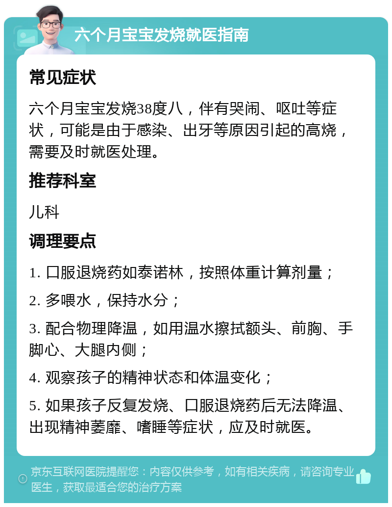 六个月宝宝发烧就医指南 常见症状 六个月宝宝发烧38度八，伴有哭闹、呕吐等症状，可能是由于感染、出牙等原因引起的高烧，需要及时就医处理。 推荐科室 儿科 调理要点 1. 口服退烧药如泰诺林，按照体重计算剂量； 2. 多喂水，保持水分； 3. 配合物理降温，如用温水擦拭额头、前胸、手脚心、大腿内侧； 4. 观察孩子的精神状态和体温变化； 5. 如果孩子反复发烧、口服退烧药后无法降温、出现精神萎靡、嗜睡等症状，应及时就医。