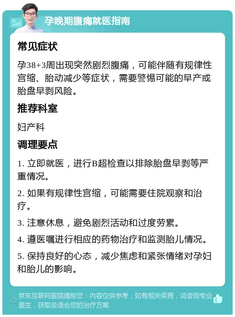 孕晚期腹痛就医指南 常见症状 孕38+3周出现突然剧烈腹痛，可能伴随有规律性宫缩、胎动减少等症状，需要警惕可能的早产或胎盘早剥风险。 推荐科室 妇产科 调理要点 1. 立即就医，进行B超检查以排除胎盘早剥等严重情况。 2. 如果有规律性宫缩，可能需要住院观察和治疗。 3. 注意休息，避免剧烈活动和过度劳累。 4. 遵医嘱进行相应的药物治疗和监测胎儿情况。 5. 保持良好的心态，减少焦虑和紧张情绪对孕妇和胎儿的影响。