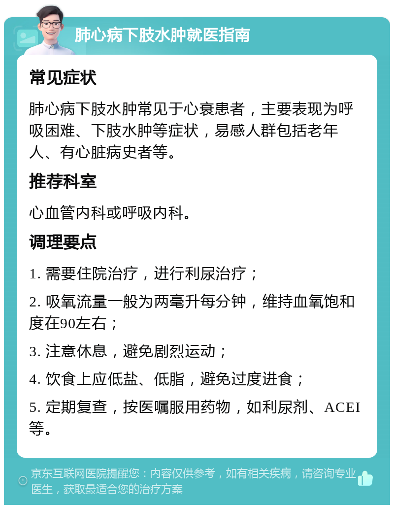 肺心病下肢水肿就医指南 常见症状 肺心病下肢水肿常见于心衰患者，主要表现为呼吸困难、下肢水肿等症状，易感人群包括老年人、有心脏病史者等。 推荐科室 心血管内科或呼吸内科。 调理要点 1. 需要住院治疗，进行利尿治疗； 2. 吸氧流量一般为两毫升每分钟，维持血氧饱和度在90左右； 3. 注意休息，避免剧烈运动； 4. 饮食上应低盐、低脂，避免过度进食； 5. 定期复查，按医嘱服用药物，如利尿剂、ACEI等。