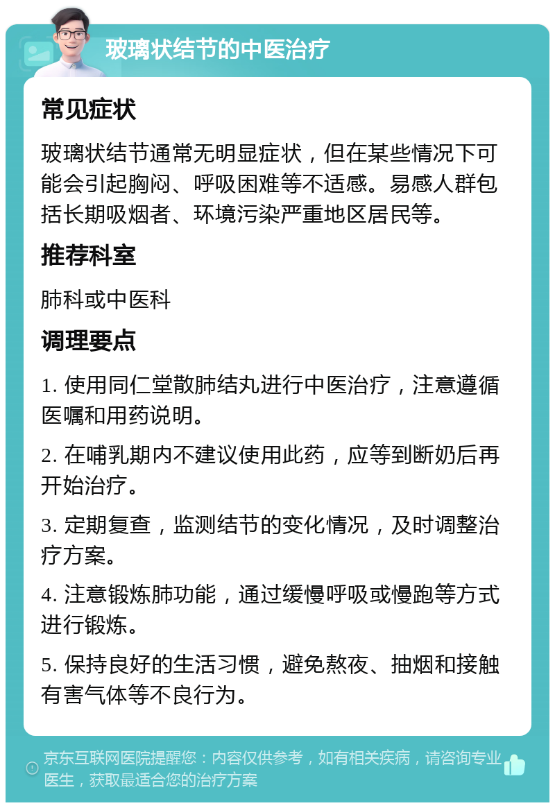 玻璃状结节的中医治疗 常见症状 玻璃状结节通常无明显症状，但在某些情况下可能会引起胸闷、呼吸困难等不适感。易感人群包括长期吸烟者、环境污染严重地区居民等。 推荐科室 肺科或中医科 调理要点 1. 使用同仁堂散肺结丸进行中医治疗，注意遵循医嘱和用药说明。 2. 在哺乳期内不建议使用此药，应等到断奶后再开始治疗。 3. 定期复查，监测结节的变化情况，及时调整治疗方案。 4. 注意锻炼肺功能，通过缓慢呼吸或慢跑等方式进行锻炼。 5. 保持良好的生活习惯，避免熬夜、抽烟和接触有害气体等不良行为。