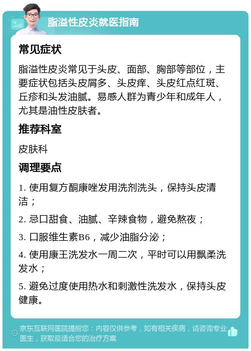 脂溢性皮炎就医指南 常见症状 脂溢性皮炎常见于头皮、面部、胸部等部位，主要症状包括头皮屑多、头皮痒、头皮红点红斑、丘疹和头发油腻。易感人群为青少年和成年人，尤其是油性皮肤者。 推荐科室 皮肤科 调理要点 1. 使用复方酮康唑发用洗剂洗头，保持头皮清洁； 2. 忌口甜食、油腻、辛辣食物，避免熬夜； 3. 口服维生素B6，减少油脂分泌； 4. 使用康王洗发水一周二次，平时可以用飘柔洗发水； 5. 避免过度使用热水和刺激性洗发水，保持头皮健康。