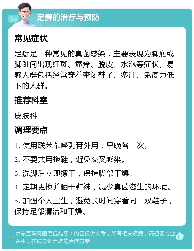 足癣的治疗与预防 常见症状 足癣是一种常见的真菌感染，主要表现为脚底或脚趾间出现红斑、瘙痒、脱皮、水泡等症状。易感人群包括经常穿着密闭鞋子、多汗、免疫力低下的人群。 推荐科室 皮肤科 调理要点 1. 使用联苯苄唑乳膏外用，早晚各一次。 2. 不要共用拖鞋，避免交叉感染。 3. 洗脚后立即擦干，保持脚部干燥。 4. 定期更换并晒干鞋袜，减少真菌滋生的环境。 5. 加强个人卫生，避免长时间穿着同一双鞋子，保持足部清洁和干燥。