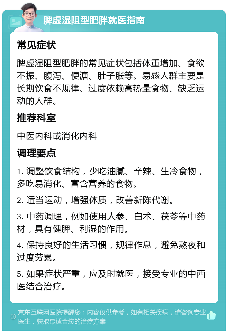 脾虚湿阻型肥胖就医指南 常见症状 脾虚湿阻型肥胖的常见症状包括体重增加、食欲不振、腹泻、便溏、肚子胀等。易感人群主要是长期饮食不规律、过度依赖高热量食物、缺乏运动的人群。 推荐科室 中医内科或消化内科 调理要点 1. 调整饮食结构，少吃油腻、辛辣、生冷食物，多吃易消化、富含营养的食物。 2. 适当运动，增强体质，改善新陈代谢。 3. 中药调理，例如使用人参、白术、茯苓等中药材，具有健脾、利湿的作用。 4. 保持良好的生活习惯，规律作息，避免熬夜和过度劳累。 5. 如果症状严重，应及时就医，接受专业的中西医结合治疗。