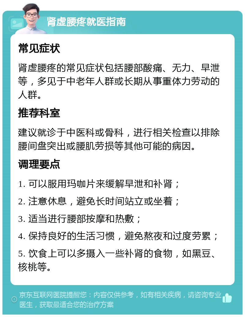 肾虚腰疼就医指南 常见症状 肾虚腰疼的常见症状包括腰部酸痛、无力、早泄等，多见于中老年人群或长期从事重体力劳动的人群。 推荐科室 建议就诊于中医科或骨科，进行相关检查以排除腰间盘突出或腰肌劳损等其他可能的病因。 调理要点 1. 可以服用玛咖片来缓解早泄和补肾； 2. 注意休息，避免长时间站立或坐着； 3. 适当进行腰部按摩和热敷； 4. 保持良好的生活习惯，避免熬夜和过度劳累； 5. 饮食上可以多摄入一些补肾的食物，如黑豆、核桃等。