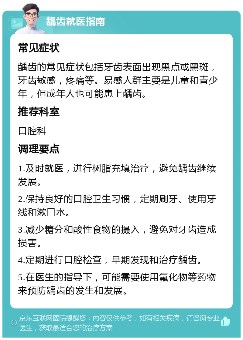 龋齿就医指南 常见症状 龋齿的常见症状包括牙齿表面出现黑点或黑斑，牙齿敏感，疼痛等。易感人群主要是儿童和青少年，但成年人也可能患上龋齿。 推荐科室 口腔科 调理要点 1.及时就医，进行树脂充填治疗，避免龋齿继续发展。 2.保持良好的口腔卫生习惯，定期刷牙、使用牙线和漱口水。 3.减少糖分和酸性食物的摄入，避免对牙齿造成损害。 4.定期进行口腔检查，早期发现和治疗龋齿。 5.在医生的指导下，可能需要使用氟化物等药物来预防龋齿的发生和发展。