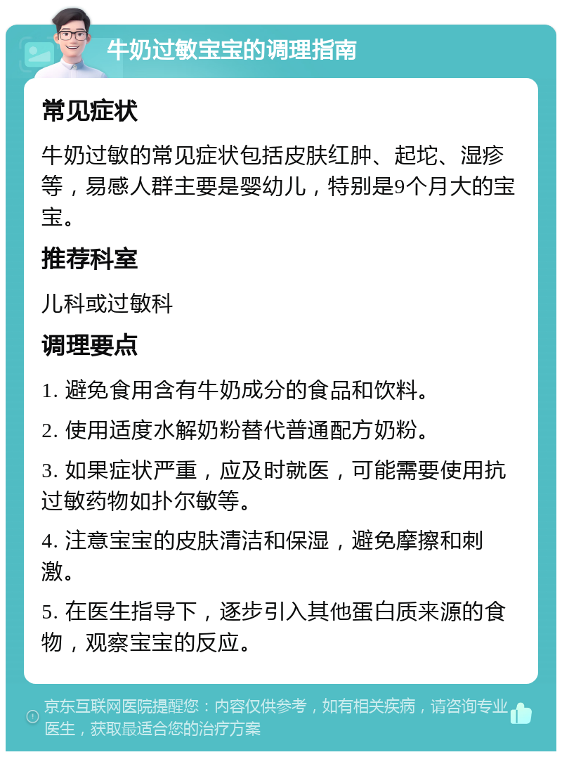 牛奶过敏宝宝的调理指南 常见症状 牛奶过敏的常见症状包括皮肤红肿、起坨、湿疹等，易感人群主要是婴幼儿，特别是9个月大的宝宝。 推荐科室 儿科或过敏科 调理要点 1. 避免食用含有牛奶成分的食品和饮料。 2. 使用适度水解奶粉替代普通配方奶粉。 3. 如果症状严重，应及时就医，可能需要使用抗过敏药物如扑尔敏等。 4. 注意宝宝的皮肤清洁和保湿，避免摩擦和刺激。 5. 在医生指导下，逐步引入其他蛋白质来源的食物，观察宝宝的反应。