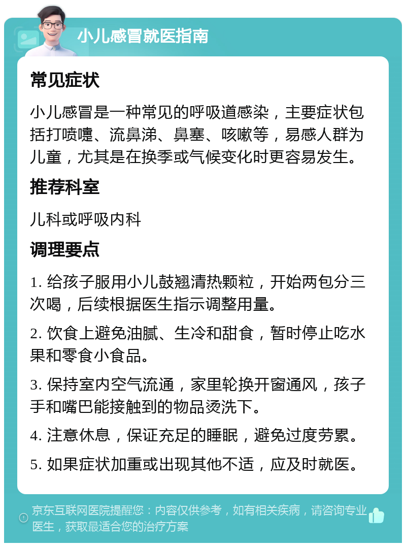 小儿感冒就医指南 常见症状 小儿感冒是一种常见的呼吸道感染，主要症状包括打喷嚏、流鼻涕、鼻塞、咳嗽等，易感人群为儿童，尤其是在换季或气候变化时更容易发生。 推荐科室 儿科或呼吸内科 调理要点 1. 给孩子服用小儿鼓翘清热颗粒，开始两包分三次喝，后续根据医生指示调整用量。 2. 饮食上避免油腻、生冷和甜食，暂时停止吃水果和零食小食品。 3. 保持室内空气流通，家里轮换开窗通风，孩子手和嘴巴能接触到的物品烫洗下。 4. 注意休息，保证充足的睡眠，避免过度劳累。 5. 如果症状加重或出现其他不适，应及时就医。