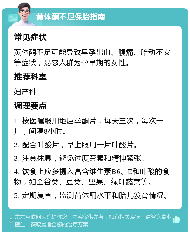 黄体酮不足保胎指南 常见症状 黄体酮不足可能导致早孕出血、腹痛、胎动不安等症状，易感人群为孕早期的女性。 推荐科室 妇产科 调理要点 1. 按医嘱服用地屈孕酮片，每天三次，每次一片，间隔8小时。 2. 配合叶酸片，早上服用一片叶酸片。 3. 注意休息，避免过度劳累和精神紧张。 4. 饮食上应多摄入富含维生素B6、E和叶酸的食物，如全谷类、豆类、坚果、绿叶蔬菜等。 5. 定期复查，监测黄体酮水平和胎儿发育情况。