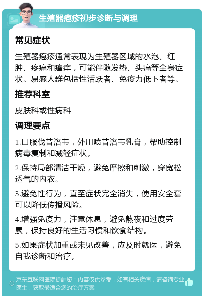 生殖器疱疹初步诊断与调理 常见症状 生殖器疱疹通常表现为生殖器区域的水泡、红肿、疼痛和瘙痒，可能伴随发热、头痛等全身症状。易感人群包括性活跃者、免疫力低下者等。 推荐科室 皮肤科或性病科 调理要点 1.口服伐昔洛韦，外用喷昔洛韦乳膏，帮助控制病毒复制和减轻症状。 2.保持局部清洁干燥，避免摩擦和刺激，穿宽松透气的内衣。 3.避免性行为，直至症状完全消失，使用安全套可以降低传播风险。 4.增强免疫力，注意休息，避免熬夜和过度劳累，保持良好的生活习惯和饮食结构。 5.如果症状加重或未见改善，应及时就医，避免自我诊断和治疗。