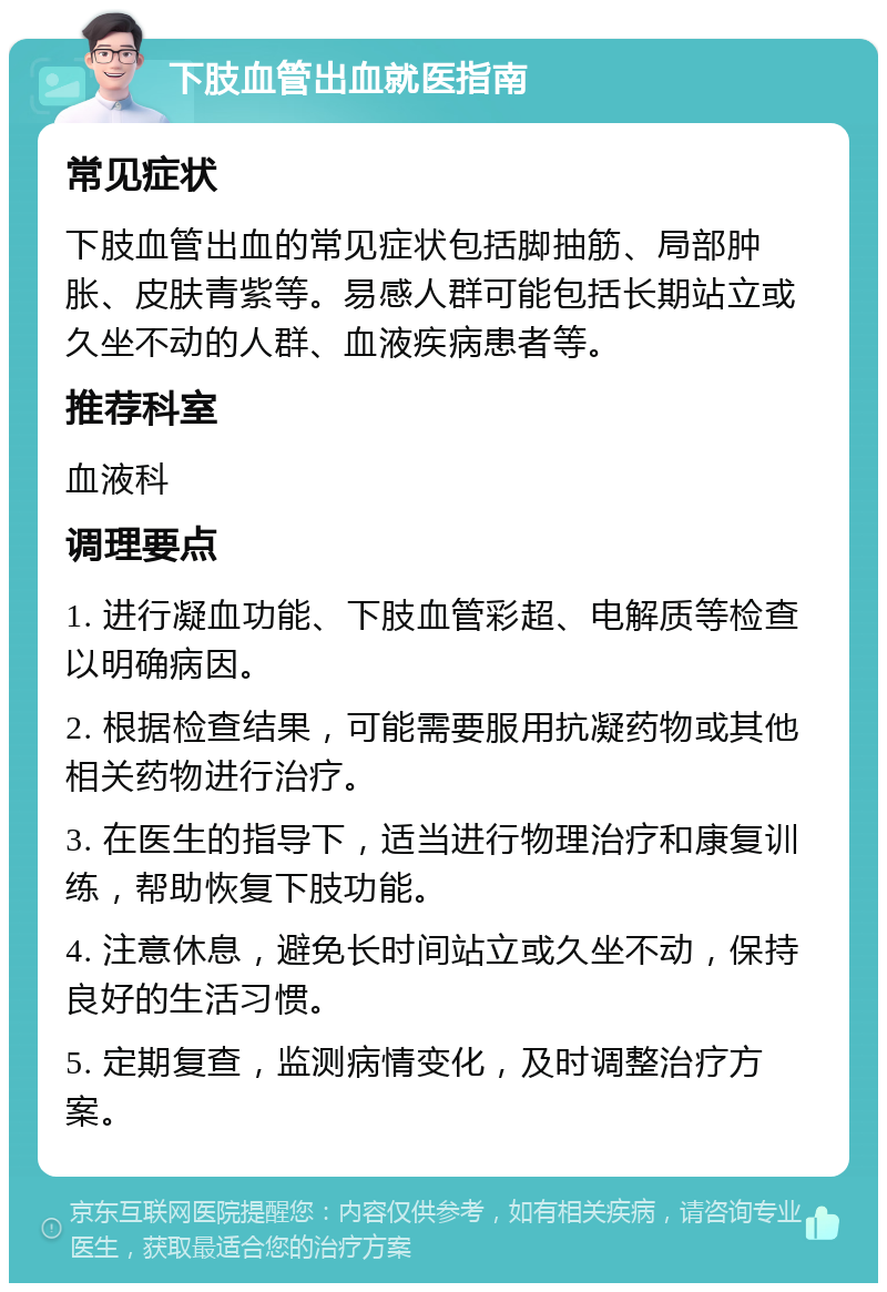 下肢血管出血就医指南 常见症状 下肢血管出血的常见症状包括脚抽筋、局部肿胀、皮肤青紫等。易感人群可能包括长期站立或久坐不动的人群、血液疾病患者等。 推荐科室 血液科 调理要点 1. 进行凝血功能、下肢血管彩超、电解质等检查以明确病因。 2. 根据检查结果，可能需要服用抗凝药物或其他相关药物进行治疗。 3. 在医生的指导下，适当进行物理治疗和康复训练，帮助恢复下肢功能。 4. 注意休息，避免长时间站立或久坐不动，保持良好的生活习惯。 5. 定期复查，监测病情变化，及时调整治疗方案。