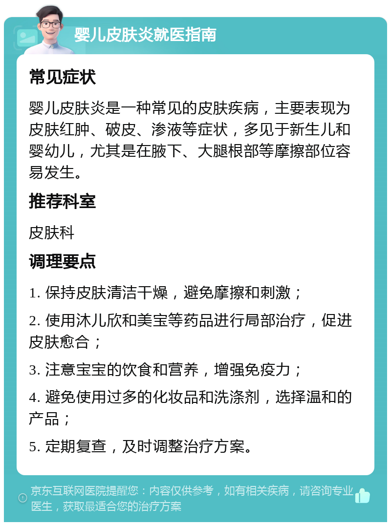 婴儿皮肤炎就医指南 常见症状 婴儿皮肤炎是一种常见的皮肤疾病，主要表现为皮肤红肿、破皮、渗液等症状，多见于新生儿和婴幼儿，尤其是在腋下、大腿根部等摩擦部位容易发生。 推荐科室 皮肤科 调理要点 1. 保持皮肤清洁干燥，避免摩擦和刺激； 2. 使用沐儿欣和美宝等药品进行局部治疗，促进皮肤愈合； 3. 注意宝宝的饮食和营养，增强免疫力； 4. 避免使用过多的化妆品和洗涤剂，选择温和的产品； 5. 定期复查，及时调整治疗方案。