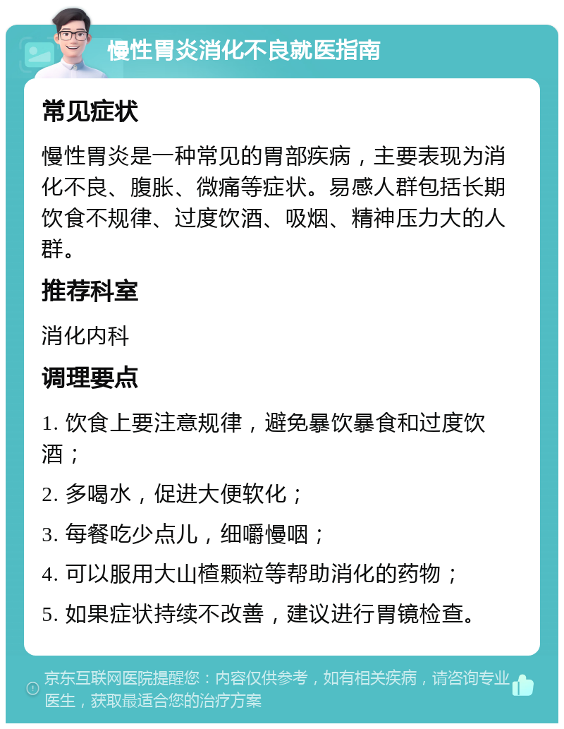 慢性胃炎消化不良就医指南 常见症状 慢性胃炎是一种常见的胃部疾病，主要表现为消化不良、腹胀、微痛等症状。易感人群包括长期饮食不规律、过度饮酒、吸烟、精神压力大的人群。 推荐科室 消化内科 调理要点 1. 饮食上要注意规律，避免暴饮暴食和过度饮酒； 2. 多喝水，促进大便软化； 3. 每餐吃少点儿，细嚼慢咽； 4. 可以服用大山楂颗粒等帮助消化的药物； 5. 如果症状持续不改善，建议进行胃镜检查。