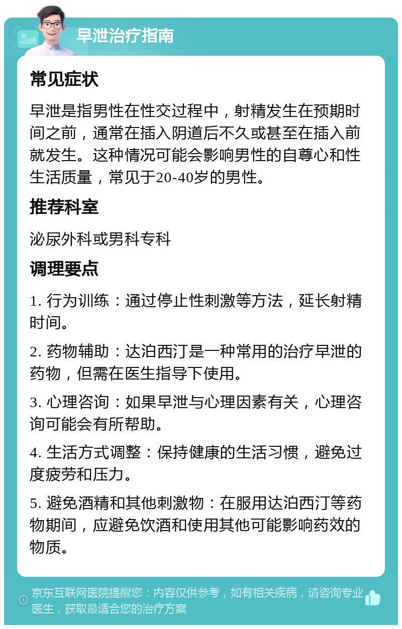 早泄治疗指南 常见症状 早泄是指男性在性交过程中，射精发生在预期时间之前，通常在插入阴道后不久或甚至在插入前就发生。这种情况可能会影响男性的自尊心和性生活质量，常见于20-40岁的男性。 推荐科室 泌尿外科或男科专科 调理要点 1. 行为训练：通过停止性刺激等方法，延长射精时间。 2. 药物辅助：达泊西汀是一种常用的治疗早泄的药物，但需在医生指导下使用。 3. 心理咨询：如果早泄与心理因素有关，心理咨询可能会有所帮助。 4. 生活方式调整：保持健康的生活习惯，避免过度疲劳和压力。 5. 避免酒精和其他刺激物：在服用达泊西汀等药物期间，应避免饮酒和使用其他可能影响药效的物质。