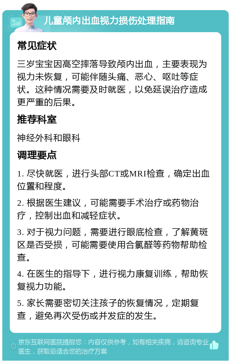 儿童颅内出血视力损伤处理指南 常见症状 三岁宝宝因高空摔落导致颅内出血，主要表现为视力未恢复，可能伴随头痛、恶心、呕吐等症状。这种情况需要及时就医，以免延误治疗造成更严重的后果。 推荐科室 神经外科和眼科 调理要点 1. 尽快就医，进行头部CT或MRI检查，确定出血位置和程度。 2. 根据医生建议，可能需要手术治疗或药物治疗，控制出血和减轻症状。 3. 对于视力问题，需要进行眼底检查，了解黄斑区是否受损，可能需要使用合氯醛等药物帮助检查。 4. 在医生的指导下，进行视力康复训练，帮助恢复视力功能。 5. 家长需要密切关注孩子的恢复情况，定期复查，避免再次受伤或并发症的发生。