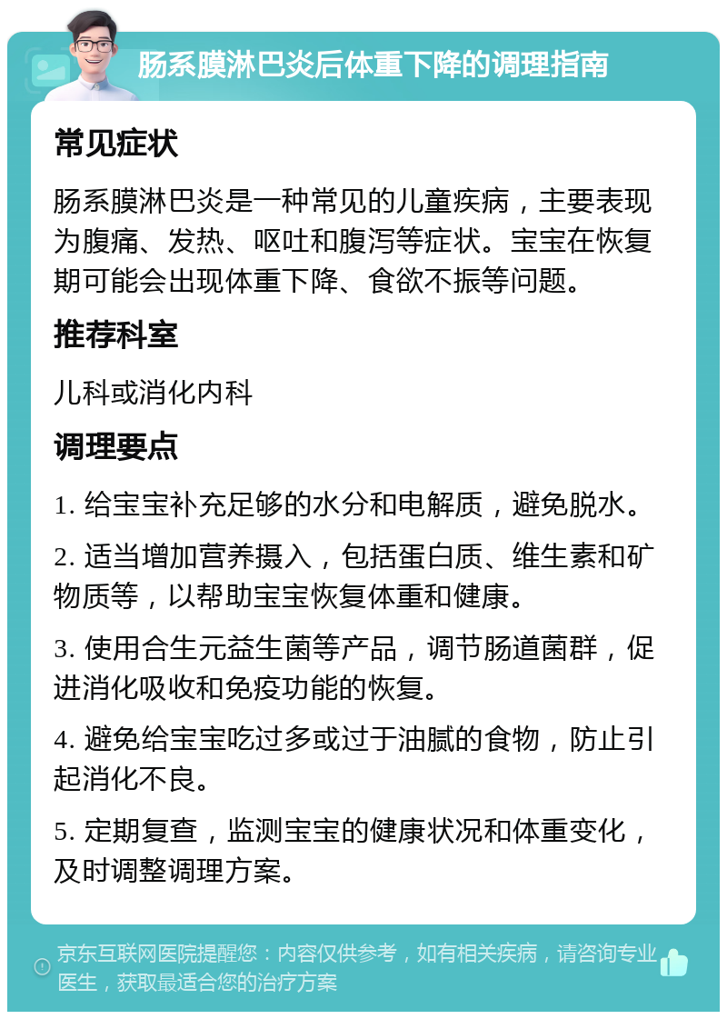 肠系膜淋巴炎后体重下降的调理指南 常见症状 肠系膜淋巴炎是一种常见的儿童疾病，主要表现为腹痛、发热、呕吐和腹泻等症状。宝宝在恢复期可能会出现体重下降、食欲不振等问题。 推荐科室 儿科或消化内科 调理要点 1. 给宝宝补充足够的水分和电解质，避免脱水。 2. 适当增加营养摄入，包括蛋白质、维生素和矿物质等，以帮助宝宝恢复体重和健康。 3. 使用合生元益生菌等产品，调节肠道菌群，促进消化吸收和免疫功能的恢复。 4. 避免给宝宝吃过多或过于油腻的食物，防止引起消化不良。 5. 定期复查，监测宝宝的健康状况和体重变化，及时调整调理方案。