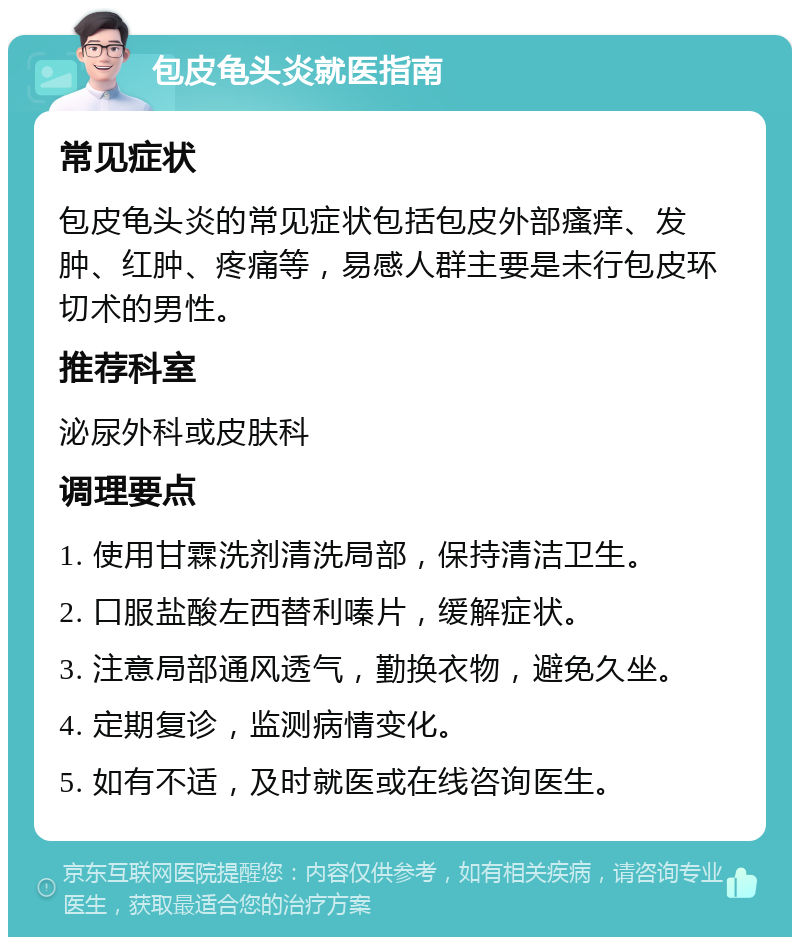 包皮龟头炎就医指南 常见症状 包皮龟头炎的常见症状包括包皮外部瘙痒、发肿、红肿、疼痛等，易感人群主要是未行包皮环切术的男性。 推荐科室 泌尿外科或皮肤科 调理要点 1. 使用甘霖洗剂清洗局部，保持清洁卫生。 2. 口服盐酸左西替利嗪片，缓解症状。 3. 注意局部通风透气，勤换衣物，避免久坐。 4. 定期复诊，监测病情变化。 5. 如有不适，及时就医或在线咨询医生。