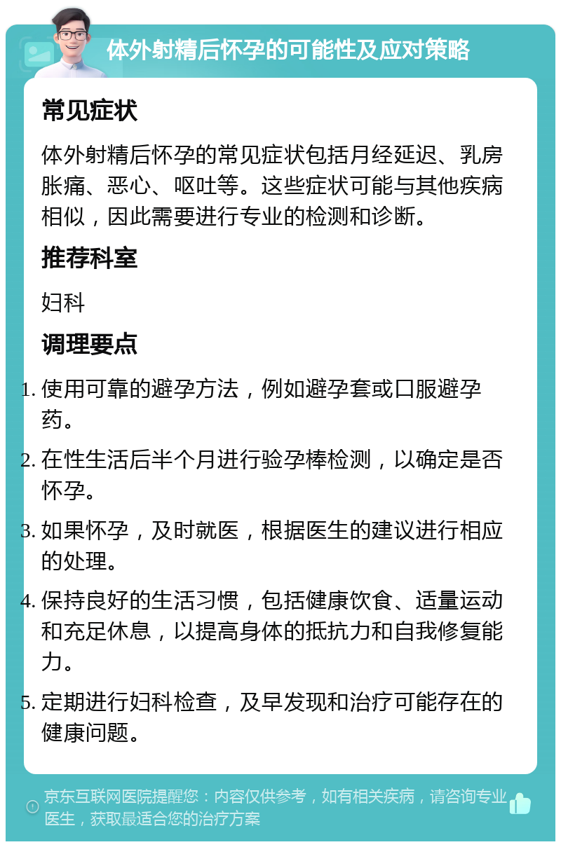 体外射精后怀孕的可能性及应对策略 常见症状 体外射精后怀孕的常见症状包括月经延迟、乳房胀痛、恶心、呕吐等。这些症状可能与其他疾病相似，因此需要进行专业的检测和诊断。 推荐科室 妇科 调理要点 使用可靠的避孕方法，例如避孕套或口服避孕药。 在性生活后半个月进行验孕棒检测，以确定是否怀孕。 如果怀孕，及时就医，根据医生的建议进行相应的处理。 保持良好的生活习惯，包括健康饮食、适量运动和充足休息，以提高身体的抵抗力和自我修复能力。 定期进行妇科检查，及早发现和治疗可能存在的健康问题。