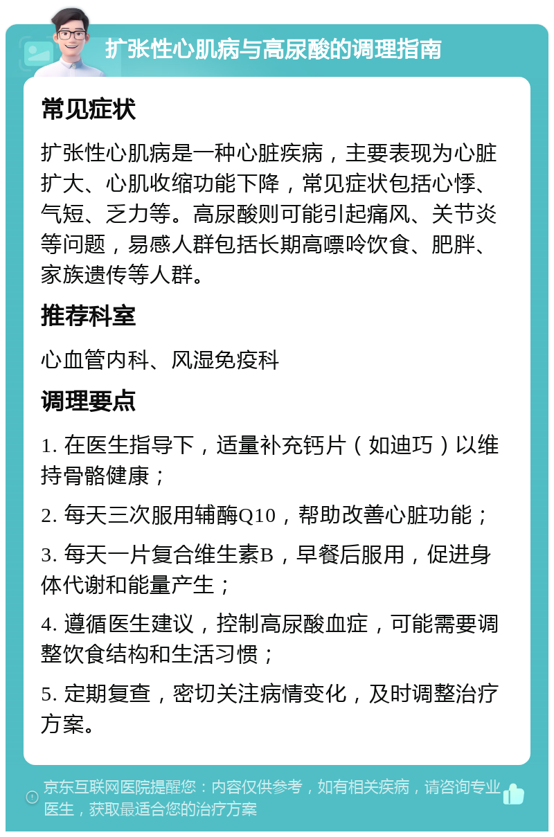 扩张性心肌病与高尿酸的调理指南 常见症状 扩张性心肌病是一种心脏疾病，主要表现为心脏扩大、心肌收缩功能下降，常见症状包括心悸、气短、乏力等。高尿酸则可能引起痛风、关节炎等问题，易感人群包括长期高嘌呤饮食、肥胖、家族遗传等人群。 推荐科室 心血管内科、风湿免疫科 调理要点 1. 在医生指导下，适量补充钙片（如迪巧）以维持骨骼健康； 2. 每天三次服用辅酶Q10，帮助改善心脏功能； 3. 每天一片复合维生素B，早餐后服用，促进身体代谢和能量产生； 4. 遵循医生建议，控制高尿酸血症，可能需要调整饮食结构和生活习惯； 5. 定期复查，密切关注病情变化，及时调整治疗方案。