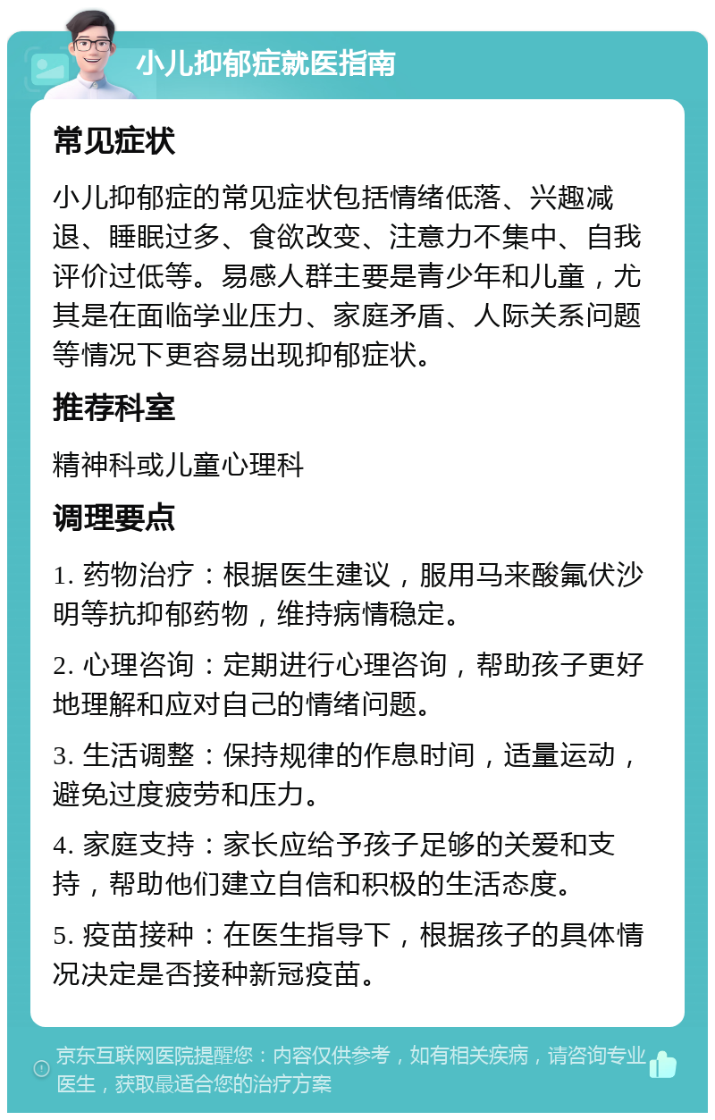 小儿抑郁症就医指南 常见症状 小儿抑郁症的常见症状包括情绪低落、兴趣减退、睡眠过多、食欲改变、注意力不集中、自我评价过低等。易感人群主要是青少年和儿童，尤其是在面临学业压力、家庭矛盾、人际关系问题等情况下更容易出现抑郁症状。 推荐科室 精神科或儿童心理科 调理要点 1. 药物治疗：根据医生建议，服用马来酸氟伏沙明等抗抑郁药物，维持病情稳定。 2. 心理咨询：定期进行心理咨询，帮助孩子更好地理解和应对自己的情绪问题。 3. 生活调整：保持规律的作息时间，适量运动，避免过度疲劳和压力。 4. 家庭支持：家长应给予孩子足够的关爱和支持，帮助他们建立自信和积极的生活态度。 5. 疫苗接种：在医生指导下，根据孩子的具体情况决定是否接种新冠疫苗。