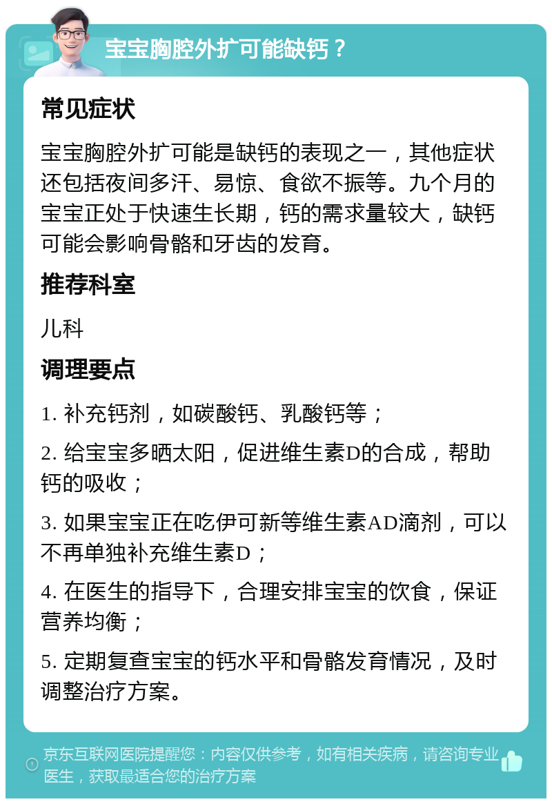 宝宝胸腔外扩可能缺钙？ 常见症状 宝宝胸腔外扩可能是缺钙的表现之一，其他症状还包括夜间多汗、易惊、食欲不振等。九个月的宝宝正处于快速生长期，钙的需求量较大，缺钙可能会影响骨骼和牙齿的发育。 推荐科室 儿科 调理要点 1. 补充钙剂，如碳酸钙、乳酸钙等； 2. 给宝宝多晒太阳，促进维生素D的合成，帮助钙的吸收； 3. 如果宝宝正在吃伊可新等维生素AD滴剂，可以不再单独补充维生素D； 4. 在医生的指导下，合理安排宝宝的饮食，保证营养均衡； 5. 定期复查宝宝的钙水平和骨骼发育情况，及时调整治疗方案。