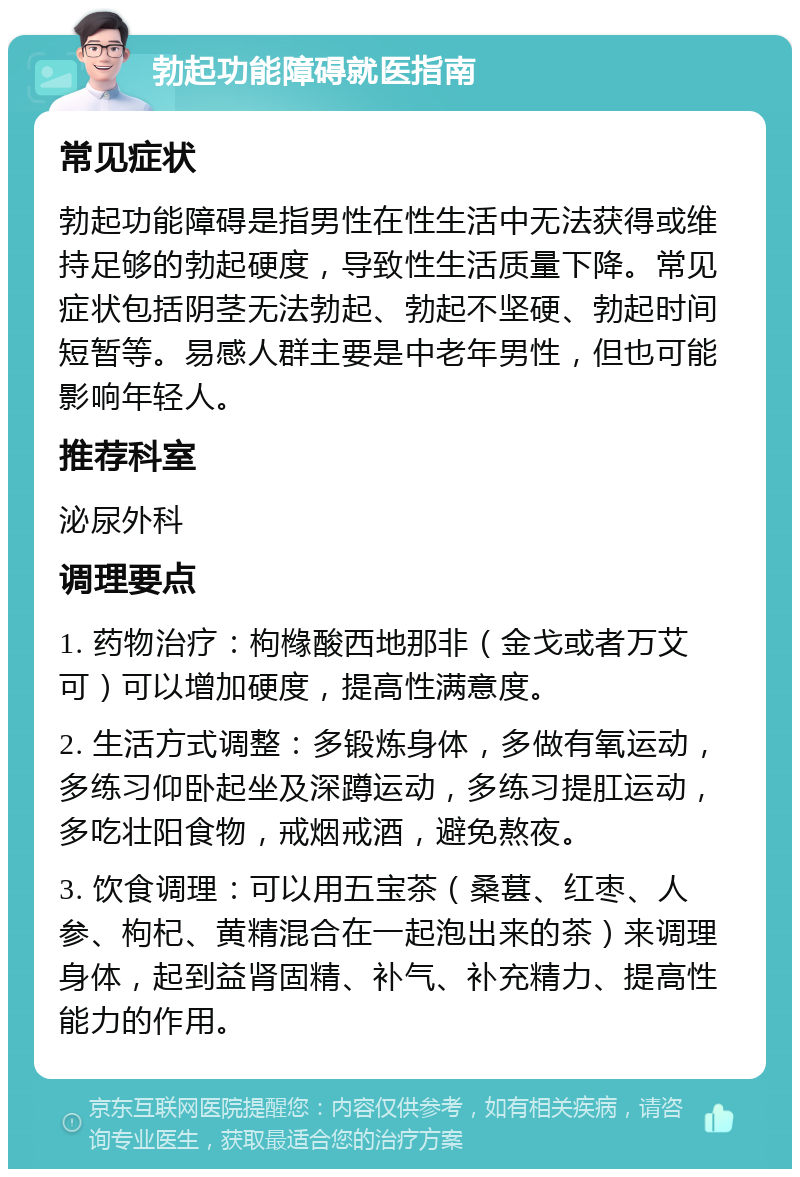 勃起功能障碍就医指南 常见症状 勃起功能障碍是指男性在性生活中无法获得或维持足够的勃起硬度，导致性生活质量下降。常见症状包括阴茎无法勃起、勃起不坚硬、勃起时间短暂等。易感人群主要是中老年男性，但也可能影响年轻人。 推荐科室 泌尿外科 调理要点 1. 药物治疗：枸橼酸西地那非（金戈或者万艾可）可以增加硬度，提高性满意度。 2. 生活方式调整：多锻炼身体，多做有氧运动，多练习仰卧起坐及深蹲运动，多练习提肛运动，多吃壮阳食物，戒烟戒酒，避免熬夜。 3. 饮食调理：可以用五宝茶（桑葚、红枣、人参、枸杞、黄精混合在一起泡出来的茶）来调理身体，起到益肾固精、补气、补充精力、提高性能力的作用。