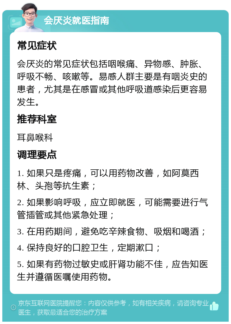 会厌炎就医指南 常见症状 会厌炎的常见症状包括咽喉痛、异物感、肿胀、呼吸不畅、咳嗽等。易感人群主要是有咽炎史的患者，尤其是在感冒或其他呼吸道感染后更容易发生。 推荐科室 耳鼻喉科 调理要点 1. 如果只是疼痛，可以用药物改善，如阿莫西林、头孢等抗生素； 2. 如果影响呼吸，应立即就医，可能需要进行气管插管或其他紧急处理； 3. 在用药期间，避免吃辛辣食物、吸烟和喝酒； 4. 保持良好的口腔卫生，定期漱口； 5. 如果有药物过敏史或肝肾功能不佳，应告知医生并遵循医嘱使用药物。