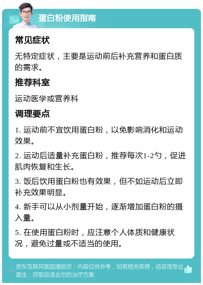 蛋白粉使用指南 常见症状 无特定症状，主要是运动前后补充营养和蛋白质的需求。 推荐科室 运动医学或营养科 调理要点 1. 运动前不宜饮用蛋白粉，以免影响消化和运动效果。 2. 运动后适量补充蛋白粉，推荐每次1-2勺，促进肌肉恢复和生长。 3. 饭后饮用蛋白粉也有效果，但不如运动后立即补充效果明显。 4. 新手可以从小剂量开始，逐渐增加蛋白粉的摄入量。 5. 在使用蛋白粉时，应注意个人体质和健康状况，避免过量或不适当的使用。