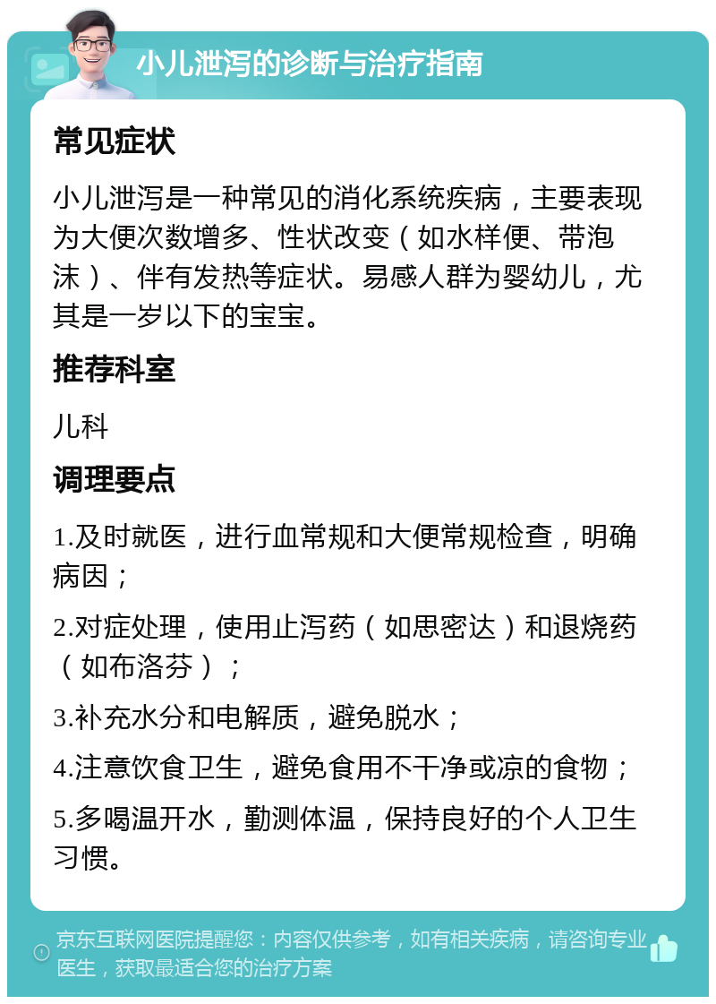 小儿泄泻的诊断与治疗指南 常见症状 小儿泄泻是一种常见的消化系统疾病，主要表现为大便次数增多、性状改变（如水样便、带泡沫）、伴有发热等症状。易感人群为婴幼儿，尤其是一岁以下的宝宝。 推荐科室 儿科 调理要点 1.及时就医，进行血常规和大便常规检查，明确病因； 2.对症处理，使用止泻药（如思密达）和退烧药（如布洛芬）； 3.补充水分和电解质，避免脱水； 4.注意饮食卫生，避免食用不干净或凉的食物； 5.多喝温开水，勤测体温，保持良好的个人卫生习惯。