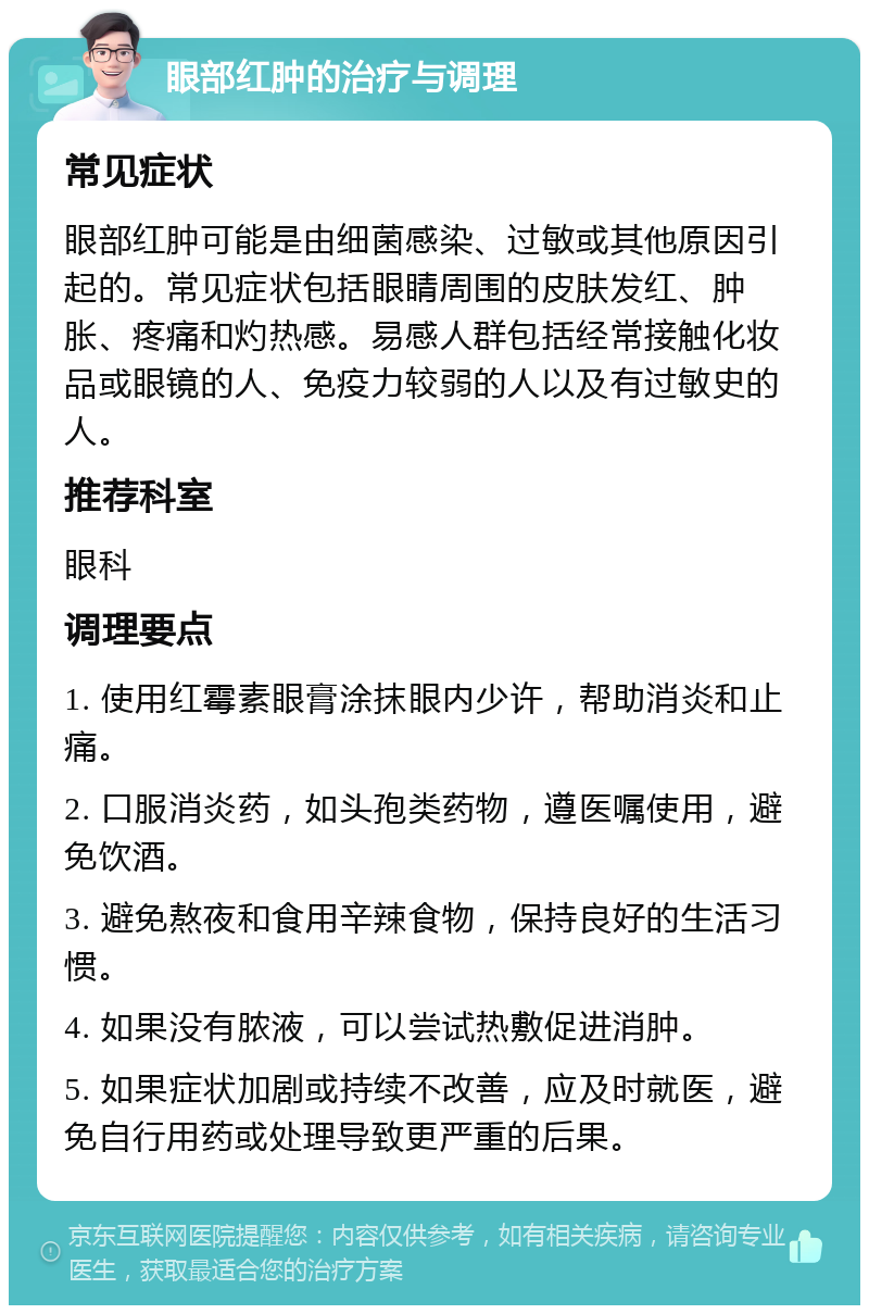 眼部红肿的治疗与调理 常见症状 眼部红肿可能是由细菌感染、过敏或其他原因引起的。常见症状包括眼睛周围的皮肤发红、肿胀、疼痛和灼热感。易感人群包括经常接触化妆品或眼镜的人、免疫力较弱的人以及有过敏史的人。 推荐科室 眼科 调理要点 1. 使用红霉素眼膏涂抹眼内少许，帮助消炎和止痛。 2. 口服消炎药，如头孢类药物，遵医嘱使用，避免饮酒。 3. 避免熬夜和食用辛辣食物，保持良好的生活习惯。 4. 如果没有脓液，可以尝试热敷促进消肿。 5. 如果症状加剧或持续不改善，应及时就医，避免自行用药或处理导致更严重的后果。