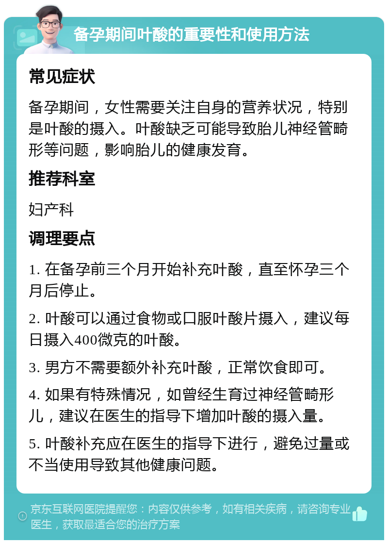 备孕期间叶酸的重要性和使用方法 常见症状 备孕期间，女性需要关注自身的营养状况，特别是叶酸的摄入。叶酸缺乏可能导致胎儿神经管畸形等问题，影响胎儿的健康发育。 推荐科室 妇产科 调理要点 1. 在备孕前三个月开始补充叶酸，直至怀孕三个月后停止。 2. 叶酸可以通过食物或口服叶酸片摄入，建议每日摄入400微克的叶酸。 3. 男方不需要额外补充叶酸，正常饮食即可。 4. 如果有特殊情况，如曾经生育过神经管畸形儿，建议在医生的指导下增加叶酸的摄入量。 5. 叶酸补充应在医生的指导下进行，避免过量或不当使用导致其他健康问题。