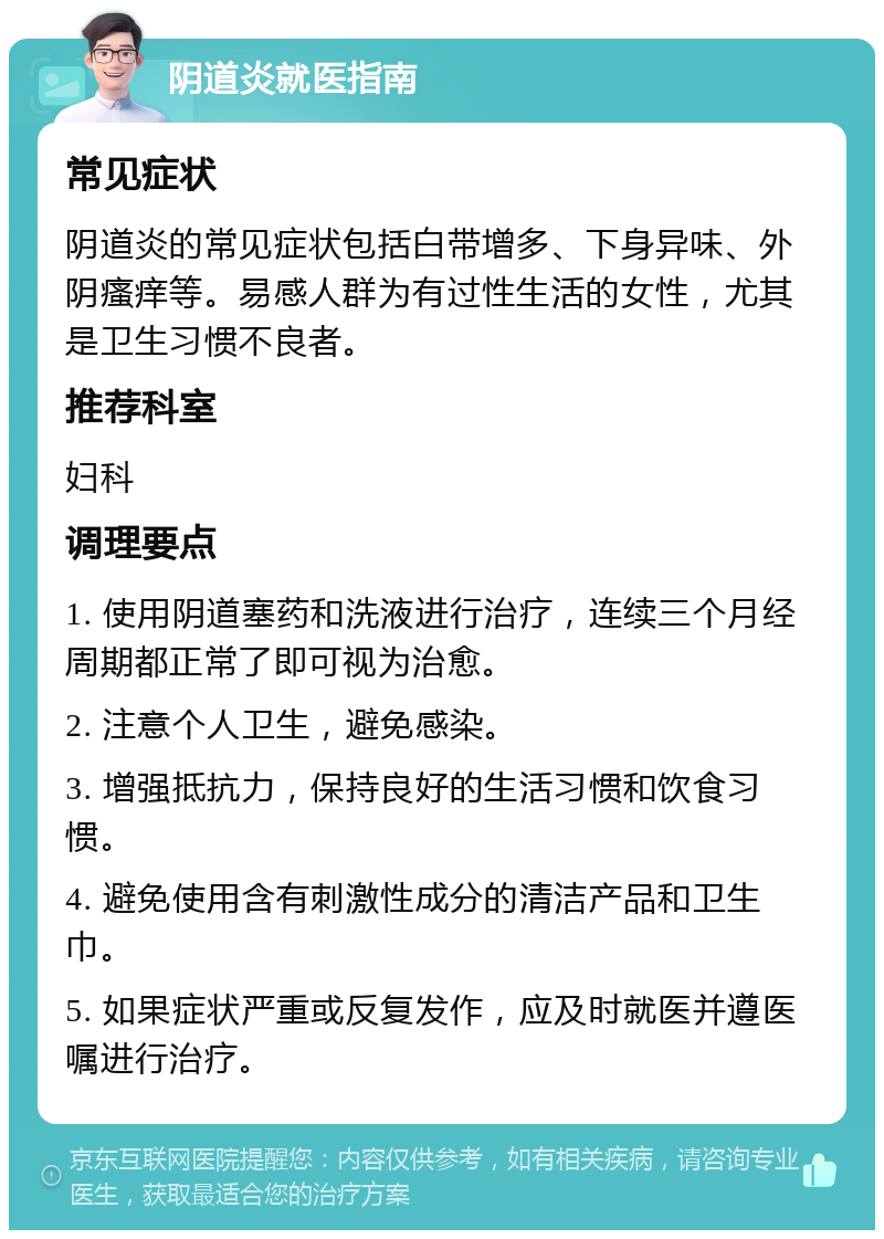 阴道炎就医指南 常见症状 阴道炎的常见症状包括白带增多、下身异味、外阴瘙痒等。易感人群为有过性生活的女性，尤其是卫生习惯不良者。 推荐科室 妇科 调理要点 1. 使用阴道塞药和洗液进行治疗，连续三个月经周期都正常了即可视为治愈。 2. 注意个人卫生，避免感染。 3. 增强抵抗力，保持良好的生活习惯和饮食习惯。 4. 避免使用含有刺激性成分的清洁产品和卫生巾。 5. 如果症状严重或反复发作，应及时就医并遵医嘱进行治疗。