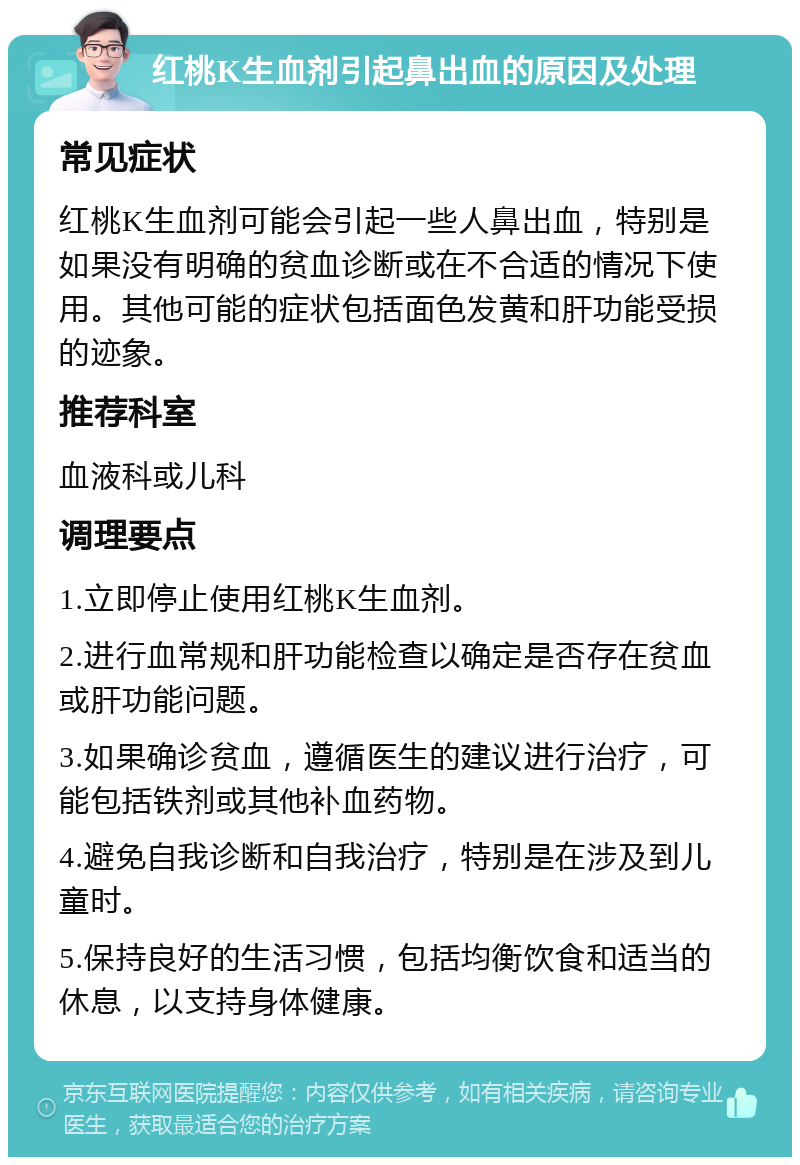 红桃K生血剂引起鼻出血的原因及处理 常见症状 红桃K生血剂可能会引起一些人鼻出血，特别是如果没有明确的贫血诊断或在不合适的情况下使用。其他可能的症状包括面色发黄和肝功能受损的迹象。 推荐科室 血液科或儿科 调理要点 1.立即停止使用红桃K生血剂。 2.进行血常规和肝功能检查以确定是否存在贫血或肝功能问题。 3.如果确诊贫血，遵循医生的建议进行治疗，可能包括铁剂或其他补血药物。 4.避免自我诊断和自我治疗，特别是在涉及到儿童时。 5.保持良好的生活习惯，包括均衡饮食和适当的休息，以支持身体健康。