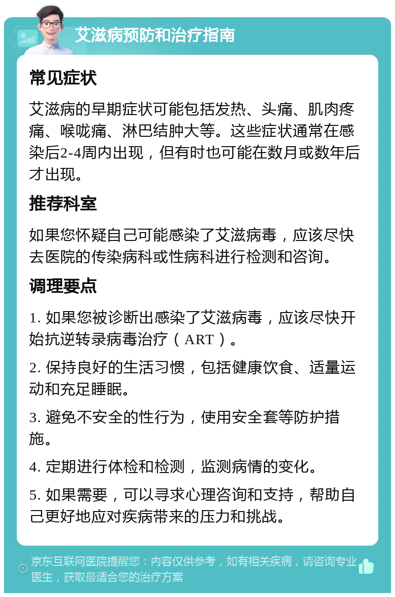 艾滋病预防和治疗指南 常见症状 艾滋病的早期症状可能包括发热、头痛、肌肉疼痛、喉咙痛、淋巴结肿大等。这些症状通常在感染后2-4周内出现，但有时也可能在数月或数年后才出现。 推荐科室 如果您怀疑自己可能感染了艾滋病毒，应该尽快去医院的传染病科或性病科进行检测和咨询。 调理要点 1. 如果您被诊断出感染了艾滋病毒，应该尽快开始抗逆转录病毒治疗（ART）。 2. 保持良好的生活习惯，包括健康饮食、适量运动和充足睡眠。 3. 避免不安全的性行为，使用安全套等防护措施。 4. 定期进行体检和检测，监测病情的变化。 5. 如果需要，可以寻求心理咨询和支持，帮助自己更好地应对疾病带来的压力和挑战。