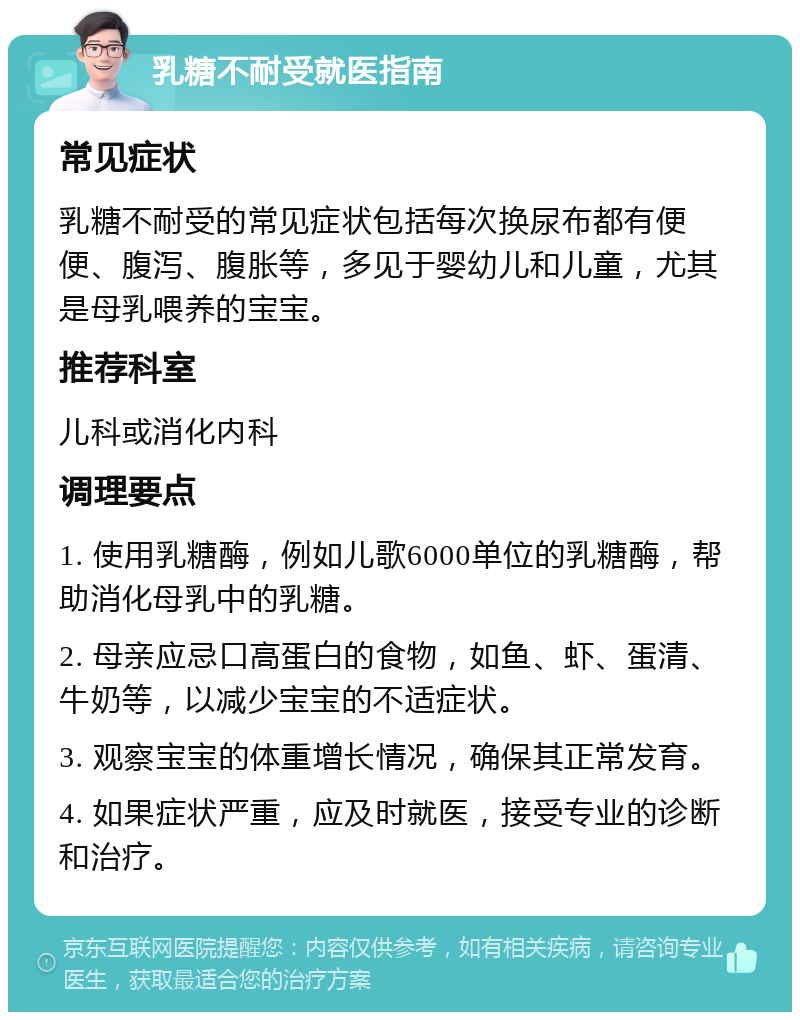 乳糖不耐受就医指南 常见症状 乳糖不耐受的常见症状包括每次换尿布都有便便、腹泻、腹胀等，多见于婴幼儿和儿童，尤其是母乳喂养的宝宝。 推荐科室 儿科或消化内科 调理要点 1. 使用乳糖酶，例如儿歌6000单位的乳糖酶，帮助消化母乳中的乳糖。 2. 母亲应忌口高蛋白的食物，如鱼、虾、蛋清、牛奶等，以减少宝宝的不适症状。 3. 观察宝宝的体重增长情况，确保其正常发育。 4. 如果症状严重，应及时就医，接受专业的诊断和治疗。