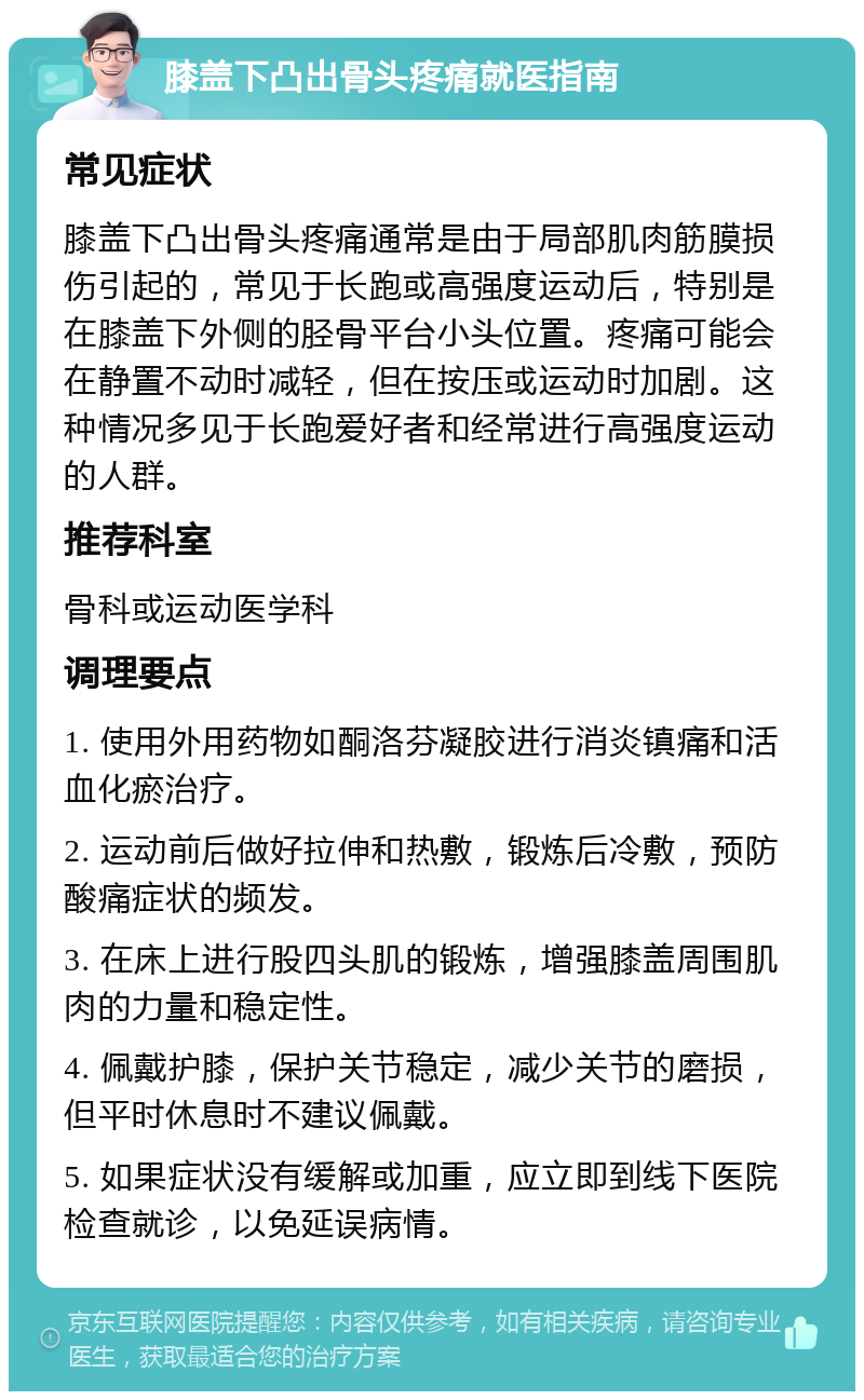 膝盖下凸出骨头疼痛就医指南 常见症状 膝盖下凸出骨头疼痛通常是由于局部肌肉筋膜损伤引起的，常见于长跑或高强度运动后，特别是在膝盖下外侧的胫骨平台小头位置。疼痛可能会在静置不动时减轻，但在按压或运动时加剧。这种情况多见于长跑爱好者和经常进行高强度运动的人群。 推荐科室 骨科或运动医学科 调理要点 1. 使用外用药物如酮洛芬凝胶进行消炎镇痛和活血化瘀治疗。 2. 运动前后做好拉伸和热敷，锻炼后冷敷，预防酸痛症状的频发。 3. 在床上进行股四头肌的锻炼，增强膝盖周围肌肉的力量和稳定性。 4. 佩戴护膝，保护关节稳定，减少关节的磨损，但平时休息时不建议佩戴。 5. 如果症状没有缓解或加重，应立即到线下医院检查就诊，以免延误病情。