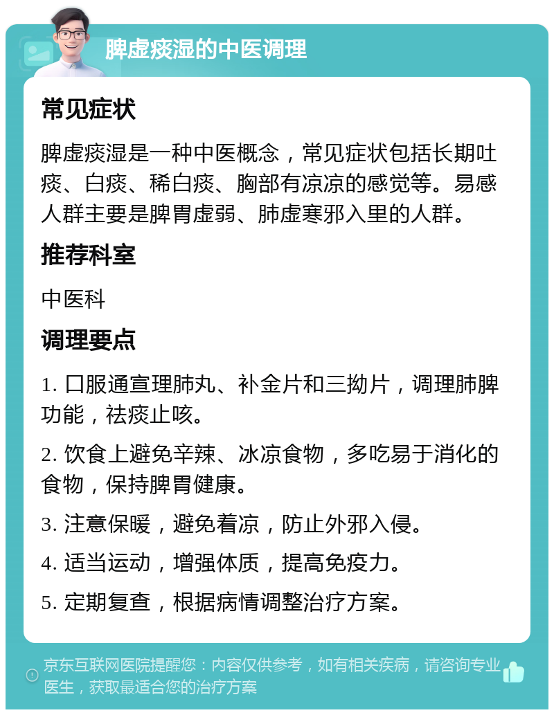 脾虚痰湿的中医调理 常见症状 脾虚痰湿是一种中医概念，常见症状包括长期吐痰、白痰、稀白痰、胸部有凉凉的感觉等。易感人群主要是脾胃虚弱、肺虚寒邪入里的人群。 推荐科室 中医科 调理要点 1. 口服通宣理肺丸、补金片和三拗片，调理肺脾功能，祛痰止咳。 2. 饮食上避免辛辣、冰凉食物，多吃易于消化的食物，保持脾胃健康。 3. 注意保暖，避免着凉，防止外邪入侵。 4. 适当运动，增强体质，提高免疫力。 5. 定期复查，根据病情调整治疗方案。