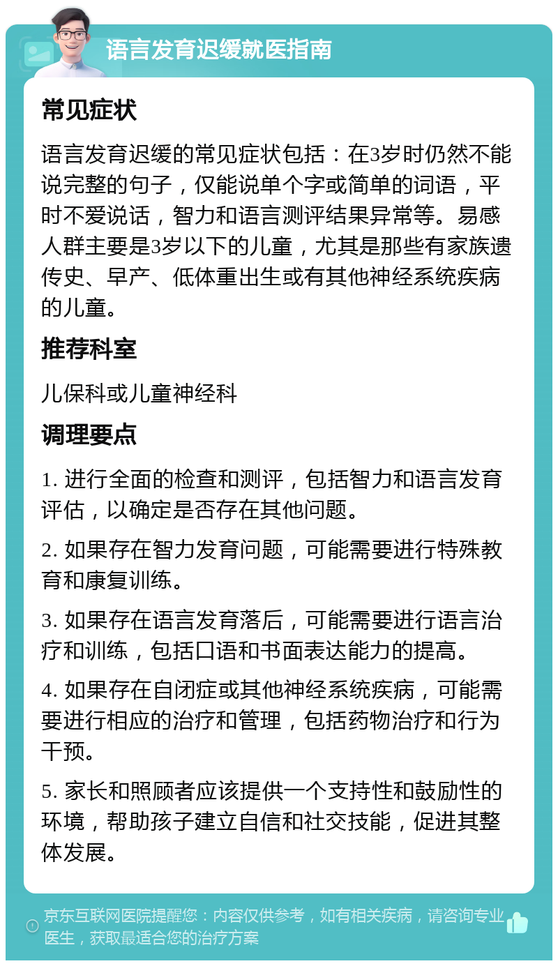 语言发育迟缓就医指南 常见症状 语言发育迟缓的常见症状包括：在3岁时仍然不能说完整的句子，仅能说单个字或简单的词语，平时不爱说话，智力和语言测评结果异常等。易感人群主要是3岁以下的儿童，尤其是那些有家族遗传史、早产、低体重出生或有其他神经系统疾病的儿童。 推荐科室 儿保科或儿童神经科 调理要点 1. 进行全面的检查和测评，包括智力和语言发育评估，以确定是否存在其他问题。 2. 如果存在智力发育问题，可能需要进行特殊教育和康复训练。 3. 如果存在语言发育落后，可能需要进行语言治疗和训练，包括口语和书面表达能力的提高。 4. 如果存在自闭症或其他神经系统疾病，可能需要进行相应的治疗和管理，包括药物治疗和行为干预。 5. 家长和照顾者应该提供一个支持性和鼓励性的环境，帮助孩子建立自信和社交技能，促进其整体发展。