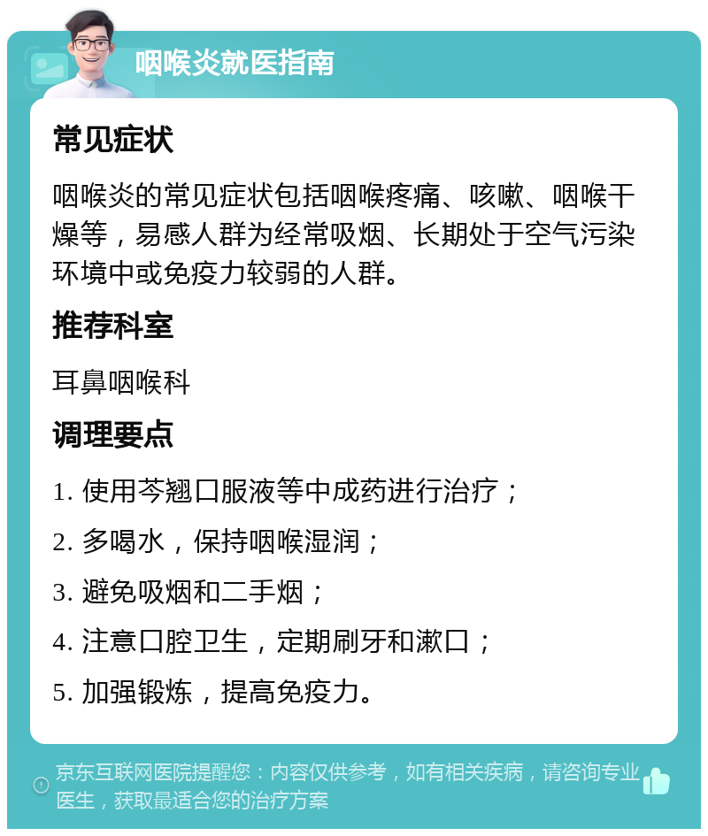 咽喉炎就医指南 常见症状 咽喉炎的常见症状包括咽喉疼痛、咳嗽、咽喉干燥等，易感人群为经常吸烟、长期处于空气污染环境中或免疫力较弱的人群。 推荐科室 耳鼻咽喉科 调理要点 1. 使用芩翘口服液等中成药进行治疗； 2. 多喝水，保持咽喉湿润； 3. 避免吸烟和二手烟； 4. 注意口腔卫生，定期刷牙和漱口； 5. 加强锻炼，提高免疫力。