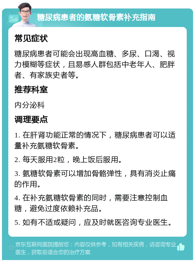 糖尿病患者的氨糖软骨素补充指南 常见症状 糖尿病患者可能会出现高血糖、多尿、口渴、视力模糊等症状，且易感人群包括中老年人、肥胖者、有家族史者等。 推荐科室 内分泌科 调理要点 1. 在肝肾功能正常的情况下，糖尿病患者可以适量补充氨糖软骨素。 2. 每天服用2粒，晚上饭后服用。 3. 氨糖软骨素可以增加骨骼弹性，具有消炎止痛的作用。 4. 在补充氨糖软骨素的同时，需要注意控制血糖，避免过度依赖补充品。 5. 如有不适或疑问，应及时就医咨询专业医生。