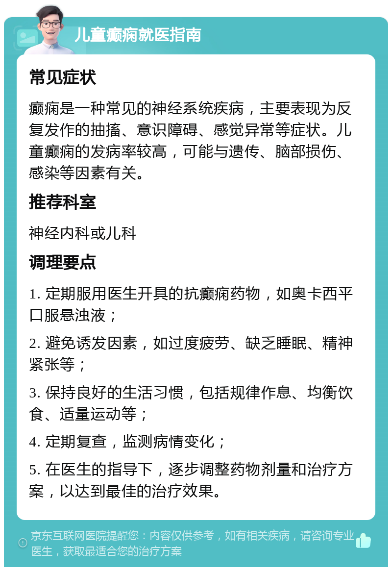 儿童癫痫就医指南 常见症状 癫痫是一种常见的神经系统疾病，主要表现为反复发作的抽搐、意识障碍、感觉异常等症状。儿童癫痫的发病率较高，可能与遗传、脑部损伤、感染等因素有关。 推荐科室 神经内科或儿科 调理要点 1. 定期服用医生开具的抗癫痫药物，如奥卡西平口服悬浊液； 2. 避免诱发因素，如过度疲劳、缺乏睡眠、精神紧张等； 3. 保持良好的生活习惯，包括规律作息、均衡饮食、适量运动等； 4. 定期复查，监测病情变化； 5. 在医生的指导下，逐步调整药物剂量和治疗方案，以达到最佳的治疗效果。